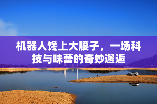 机器人馋上大腰子，一场科技与味蕾的奇妙邂逅