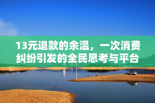 13元退款的余温，一次消费纠纷引发的全民思考与平台责任新审视