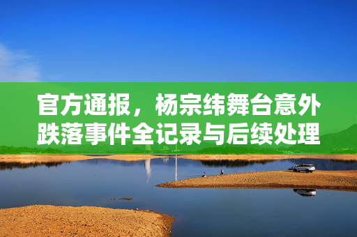 官方通报，杨宗纬舞台意外跌落事件全记录与后续处理