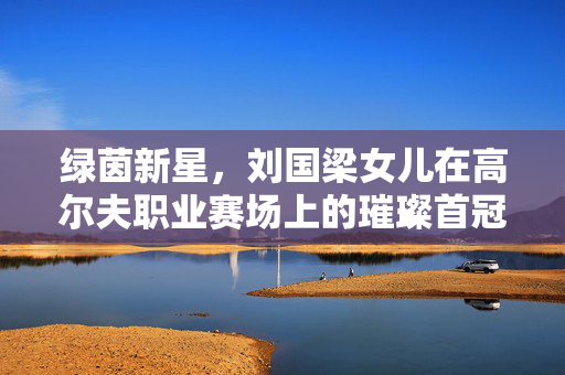 绿茵新星，刘国梁女儿在高尔夫职业赛场上的璀璨首冠
