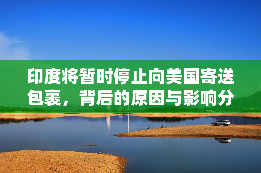 印度将暂时停止向美国寄送包裹，背后的原因与影响分析