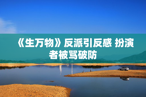《生万物》反派引反感 扮演者被骂破防