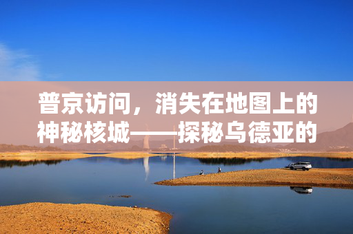 普京访问，消失在地图上的神秘核城——探秘乌德亚的真相与遗留