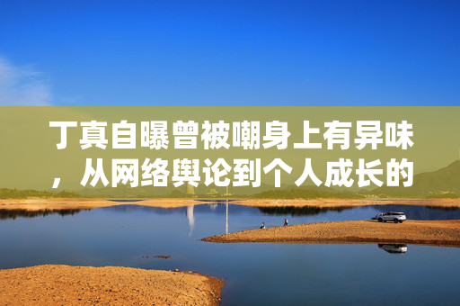 丁真自曝曾被嘲身上有异味，从网络舆论到个人成长的蜕变
