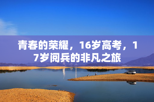 青春的荣耀，16岁高考，17岁阅兵的非凡之旅