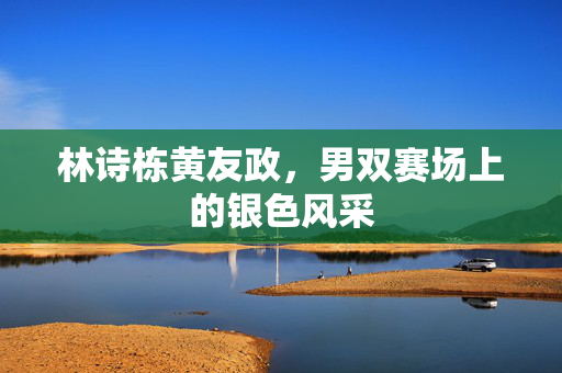 林诗栋黄友政，男双赛场上的银色风采