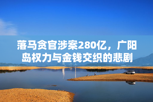 落马贪官涉案280亿，广阳岛权力与金钱交织的悲剧