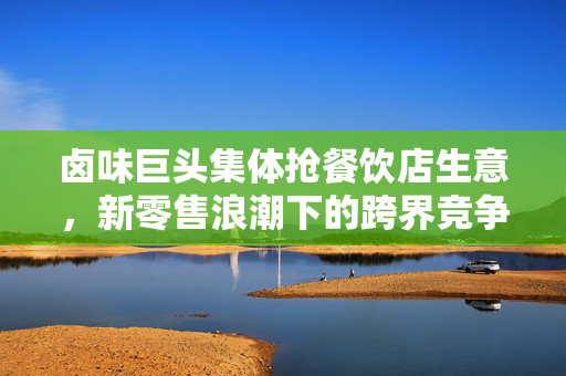 卤味巨头集体抢餐饮店生意，新零售浪潮下的跨界竞争与市场重构