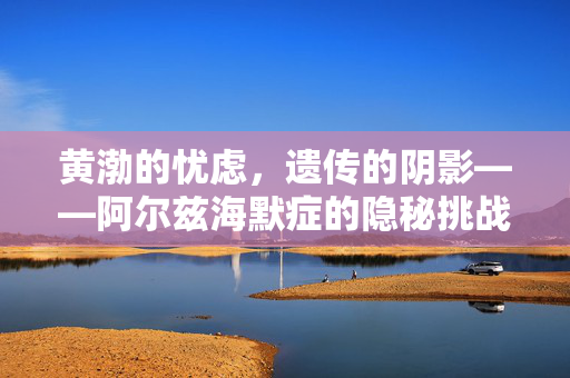 黄渤的忧虑，遗传的阴影——阿尔兹海默症的隐秘挑战