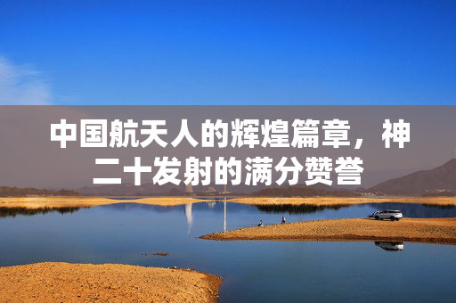 中国航天人的辉煌篇章，神二十发射的满分赞誉