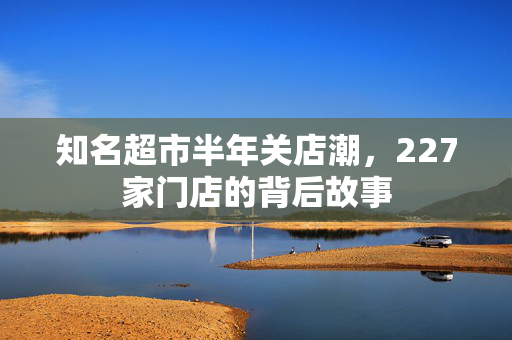 知名超市半年关店潮，227家门店的背后故事
