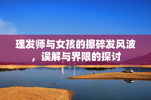 理发师与女孩的擦碎发风波，误解与界限的探讨