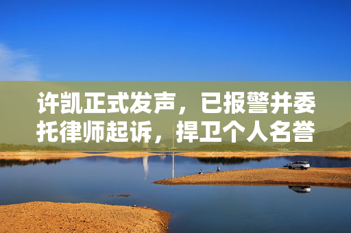 许凯正式发声，已报警并委托律师起诉，捍卫个人名誉权