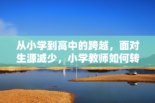从小学到高中的跨越，面对生源减少，小学教师如何转型至高中教育