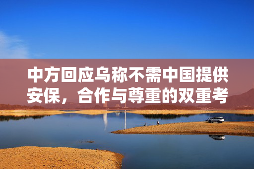 中方回应乌称不需中国提供安保，合作与尊重的双重考量