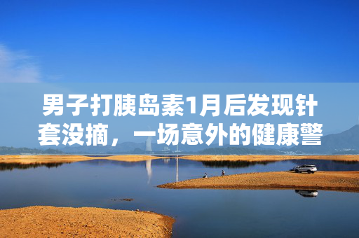 男子打胰岛素1月后发现针套没摘，一场意外的健康警醒