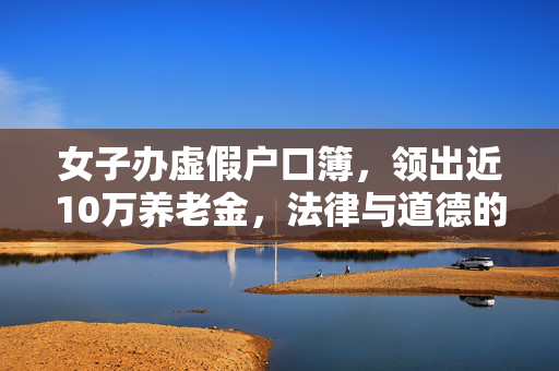女子办虚假户口簿，领出近10万养老金，法律与道德的双重拷问