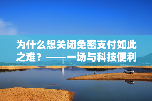 为什么想关闭免密支付如此之难？——一场与科技便利性的较量