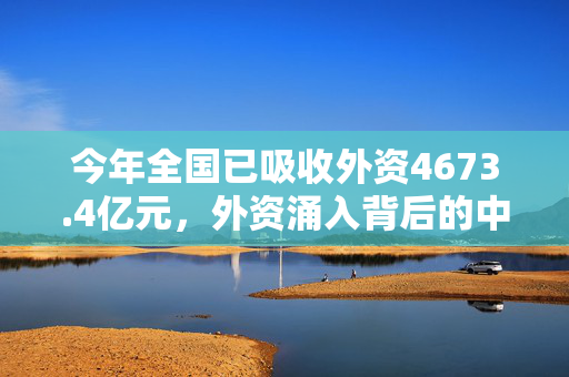 今年全国已吸收外资4673.4亿元，外资涌入背后的中国魅力与机遇