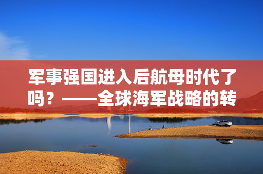 军事强国进入后航母时代了吗？——全球海军战略的转型与新挑战