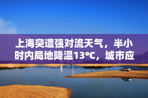 上海突遭强对流天气，半小时内局地降温13℃，城市应对与公众安全反思