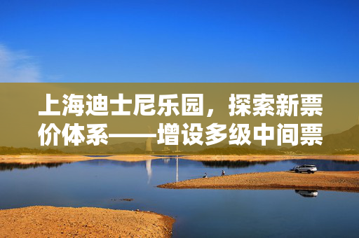 上海迪士尼乐园，探索新票价体系——增设多级中间票价，重塑乐园体验新篇章