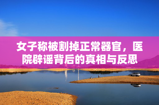 女子称被割掉正常器官，医院辟谣背后的真相与反思