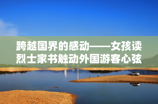 跨越国界的感动——女孩读烈士家书触动外国游客心弦