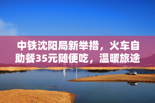 中铁沈阳局新举措，火车自助餐35元随便吃，温暖旅途新体验