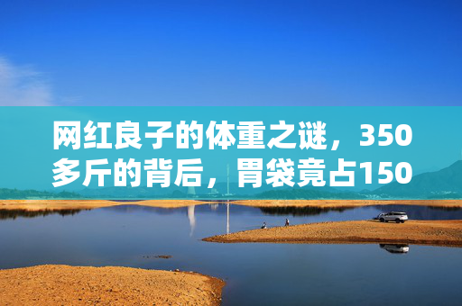 网红良子的体重之谜，350多斤的背后，胃袋竟占150多斤