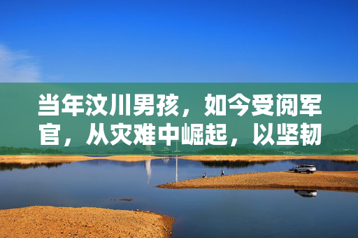 当年汶川男孩，如今受阅军官，从灾难中崛起，以坚韧书写辉煌
