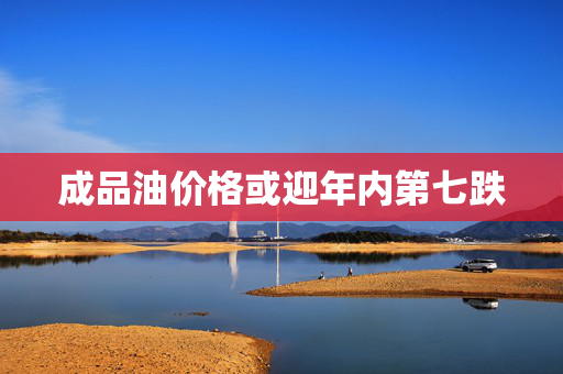 成品油价格或迎年内第七跌