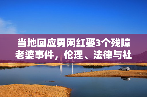 当地回应男网红娶3个残障老婆事件，伦理、法律与社会的深思