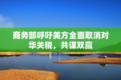 商务部呼吁美方全面取消对华关税，共谋双赢