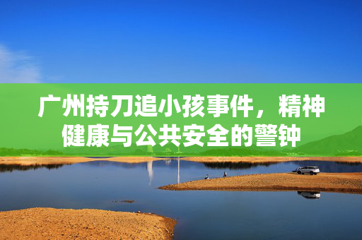 广州持刀追小孩事件，精神健康与公共安全的警钟