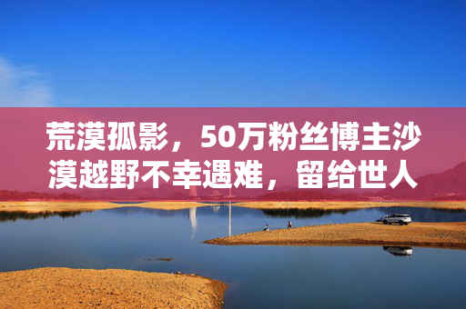 荒漠孤影，50万粉丝博主沙漠越野不幸遇难，留给世人的深刻反思