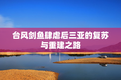 台风剑鱼肆虐后三亚的复苏与重建之路