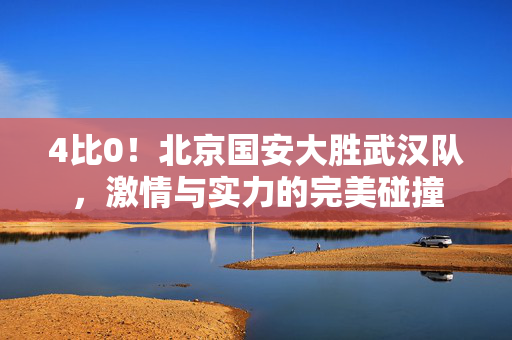 4比0！北京国安大胜武汉队，激情与实力的完美碰撞