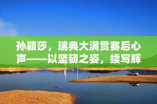 孙颖莎，瑞典大满贯赛后心声——以坚韧之姿，续写辉煌篇章
