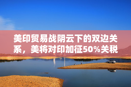 美印贸易战阴云下的双边关系，美将对印加征50%关税，莫迪的强硬表态与未来展望
