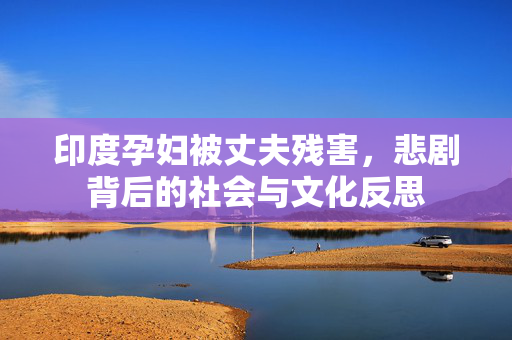 印度孕妇被丈夫残害，悲剧背后的社会与文化反思
