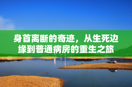 身首离断的奇迹，从生死边缘到普通病房的重生之旅