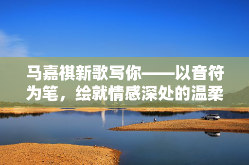 马嘉祺新歌写你——以音符为笔，绘就情感深处的温柔画卷