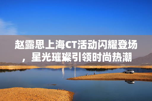 赵露思上海CT活动闪耀登场，星光璀璨引领时尚热潮