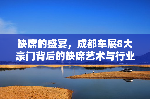 缺席的盛宴，成都车展8大豪门背后的缺席艺术与行业新动向
