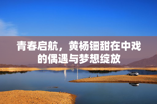青春启航，黄杨钿甜在中戏的偶遇与梦想绽放