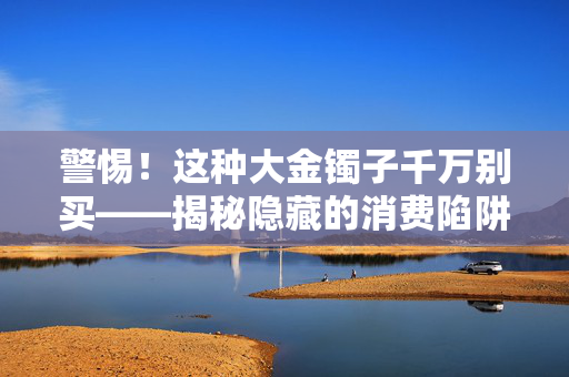 警惕！这种大金镯子千万别买——揭秘隐藏的消费陷阱