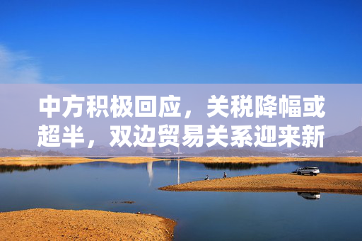 中方积极回应，关税降幅或超半，双边贸易关系迎来新机遇