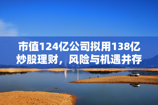 市值124亿公司拟用138亿炒股理财，风险与机遇并存的策略
