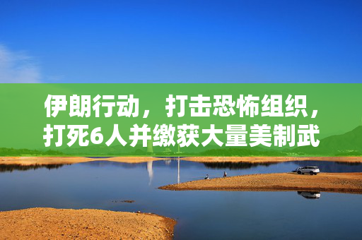 伊朗行动，打击恐怖组织，打死6人并缴获大量美制武器